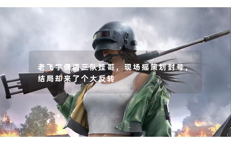 老飞宇偶遇三队挂哥,现场摇策划封号,结局却来了个大反转 老飞宇偶遇三队挂哥,现场摇策划封号,结局却来了个大反转